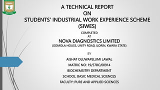 A TECHNICAL REPORT
ON
STUDENTS’ INDUSTRIAL WORK EXPERIENCE SCHEME
(SIWES)
BY
AISHAT OLUWAPELUMI LAWAL
MATRIC NO: 19/57BC/00914
BIOCHEMSITRY DEPARTMENT
SCHOOL: BASIC MEDICAL SCIENCES
FACULTY: PURE AND APPLIED SCIENCES
COMPLETED
AT
NOVA DIAGNOSTICS LIMITED
(GOMOLA HOUSE, UNITY ROAD, ILORIN, KWARA STATE)
 