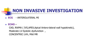 NON INVASIVE INVESTIGATION
 ECG - ANTEROLATERAL MI
 ECHO –
CAD, RWMA ( IVS,APEX,Apical Antero-lateral wall hypokinetic),
Moderate LV-Systolic dysfunction ,
CONCENTRIC LVH, Mild MR
 