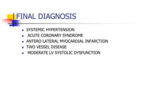 FINAL DIAGNOSIS
 SYSTEMIC HYPERTENSION
 ACUTE CORONARY SYNDROME
 ANTERO LATERAL MYOCARDIAL INFARCTION
 TWO VESSEL DISEASE
 MODERATE LV SYSTOLIC DYSFUNCTION
 