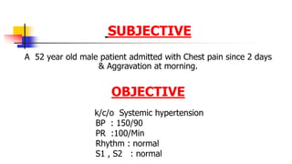 SUBJECTIVE
A 52 year old male patient admitted with Chest pain since 2 days
& Aggravation at morning.
OBJECTIVE
k/c/o Systemic hypertension
BP : 150/90
PR :100/Min
Rhythm : normal
S1 , S2 : normal
 