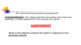 ECG reports shows that the patient has anterolateral MI
ECHOCARDIOGRAPHY : CAD , Regional Wall Motion Abnormalities ( Antero-lateral wall
hypokinetic) , LV systolic dysfunction (EF=35%) concentric LVH, mild MR
ASSESSMENT
Based on the subjective evidences the patient is diagnosed to have
myocardial infarction
 