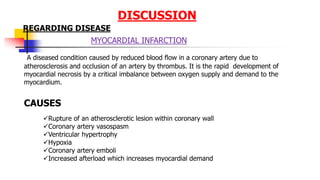 DISCUSSION
MYOCARDIAL INFARCTION
A diseased condition caused by reduced blood flow in a coronary artery due to
atherosclerosis and occlusion of an artery by thrombus. It is the rapid development of
myocardial necrosis by a critical imbalance between oxygen supply and demand to the
myocardium.
CAUSES
REGARDING DISEASE
Rupture of an atherosclerotic lesion within coronary wall
Coronary artery vasospasm
Ventricular hypertrophy
Hypoxia
Coronary artery emboli
Increased afterload which increases myocardial demand
 