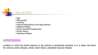 RISK FACTORS
Age
Male gender
Smoking
Hypercholesterolemia and triglyceridemia
Diabetes Mellitus
Poorly controlled hypertension
Family History
Sedentary lifestyle
HYPERTENSION
condition in which the blood pressure in the arteries is persistently elevated. It is a major risk factor
for coronary artery disease, stroke, heart failure, peripheral vascular disease.
 