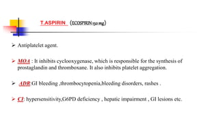  Antiplatelet agent.
 MOA : It inhibits cyclooxygenase, which is responsible for the synthesis of
prostaglandin and thromboxane. It also inhibits platelet aggregation.
 ADR:GI bleeding ,thrombocytopenia,bleeding disorders, rashes .
 CI: hypersensitivity,G6PD deficiency , hepatic impairment , GI lesions etc.
T.ASPIRIN (ECOSPIRIN150 mg)
 