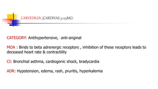 CARVEDILOL (CARDIVAS 3.125MG)
CATEGORY: Antihypertensive, anti-anginal
MOA : Binds to beta adrenergic receptors , inhibition of these receptors leads to
deceased heart rate & contractility
CI: Bronchial asthma, cardiogenic shock, bradycardia
ADR: Hypotension, edema, rash, pruritis, hyperkalemia
 