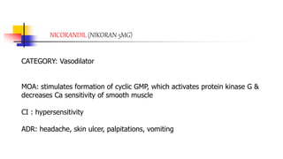 NICORANDIL (NIKORAN 5MG)
CATEGORY: Vasodilator
MOA: stimulates formation of cyclic GMP, which activates protein kinase G &
decreases Ca sensitivity of smooth muscle
CI : hypersensitivity
ADR: headache, skin ulcer, palpitations, vomiting
 
