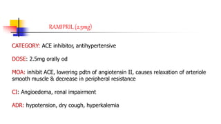 RAMIPRIL (2.5mg)
CATEGORY: ACE inhibitor, antihypertensive
DOSE: 2.5mg orally od
MOA: inhibit ACE, lowering pdtn of angiotensin II, causes relaxation of arteriole
smooth muscle & decrease in peripheral resistance
CI: Angioedema, renal impairment
ADR: hypotension, dry cough, hyperkalemia
 