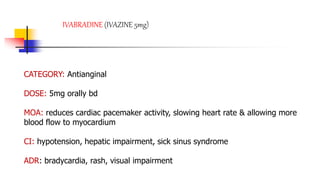 IVABRADINE (IVAZINE 5mg)
CATEGORY: Antianginal
DOSE: 5mg orally bd
MOA: reduces cardiac pacemaker activity, slowing heart rate & allowing more
blood flow to myocardium
CI: hypotension, hepatic impairment, sick sinus syndrome
ADR: bradycardia, rash, visual impairment
 