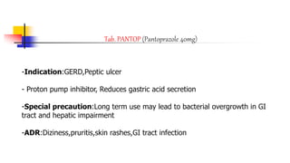 Tab. PANTOP (Pantoprazole 40mg)
-Indication:GERD,Peptic ulcer
- Proton pump inhibitor, Reduces gastric acid secretion
-Special precaution:Long term use may lead to bacterial overgrowth in GI
tract and hepatic impairment
-ADR:Diziness,pruritis,skin rashes,GI tract infection
 