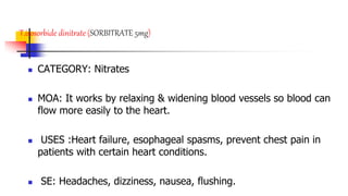T.isosorbide dinitrate (SORBITRATE 5mg)
 CATEGORY: Nitrates
 MOA: It works by relaxing & widening blood vessels so blood can
flow more easily to the heart.
 USES :Heart failure, esophageal spasms, prevent chest pain in
patients with certain heart conditions.
 SE: Headaches, dizziness, nausea, flushing.
 