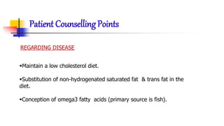 Patient Counselling Points
REGARDING DISEASE
Maintain a low cholesterol diet.
Substitution of non-hydrogenated saturated fat & trans fat in the
diet.
Conception of omega3 fatty acids (primary source is fish).
 