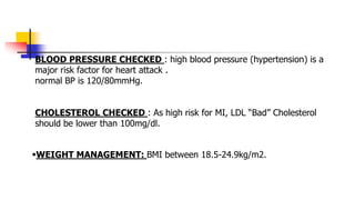 BLOOD PRESSURE CHECKED : high blood pressure (hypertension) is a
major risk factor for heart attack .
normal BP is 120/80mmHg.
CHOLESTEROL CHECKED : As high risk for MI, LDL “Bad” Cholesterol
should be lower than 100mg/dl.
WEIGHT MANAGEMENT: BMI between 18.5-24.9kg/m2.
 