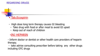 REGARDING DRUGS
 Tab.Ecospirin
- High dose long term therapy causes GI bleeding
- Take drug with food or after meal to avoid GI upset
- Keep out of reach of children
•INJ HEPARIN
- Inform doctor or dentist or other health care providers of heparin
therapy.
- take advise consulting prescriber before taking any other drugs
including OTC drugs
 