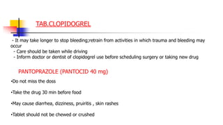 TAB.CLOPIDOGREL
- It may take longer to stop bleeding;retrain from activities in which trauma and bleeding may
occur
- Care should be taken while driving
- Inform doctor or dentist of clopidogrel use before scheduling surgery or taking new drug
PANTOPRAZOLE (PANTOCID 40 mg)
•Do not miss the doss
•Take the drug 30 min before food
•May cause diarrhea, dizziness, pruiritis , skin rashes
•Tablet should not be chewed or crushed
 