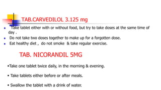 TAB.CARVEDILOL 3.125 mg
 Take tablet either with or without food, but try to take doses at the same time of
day .
 Do not take two doses together to make up for a forgotten dose.
 Eat healthy diet , do not smoke & take regular exercise.
TAB. NICORANDIL 5MG
Take one tablet twice daily, in the morning & evening.
 Take tablets either before or after meals.
 Swallow the tablet with a drink of water.
 