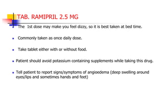 TAB. RAMIPRIL 2.5 MG
 The 1st dose may make you feel dizzy, so it is best taken at bed time.
 Commonly taken as once daily dose.
 Take tablet either with or without food.
 Patient should avoid potassium containing supplements while taking this drug.
 Tell patient to report signs/symptoms of angioedema (deep swelling around
eyes/lips and sometimes hands and feet)
 