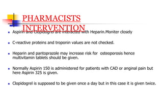  Aspirin and Clopidogrel are interacted with Heparin.Moniter closely
 C-reactive proteins and troponin values are not checked.
 Heparin and pantoprazole may increase risk for osteoporosis hence
multivitamin tablets should be given.
 Normally Aspirin 150 is administered for patients with CAD or anginal pain but
here Aspirin 325 is given.
 Clopidogrel is supposed to be given once a day but in this case it is given twice.
PHARMACISTS
INTERVENTION
 