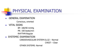 PHYSICAL EXAMINATION
 GENERAL EXAMINATION
Conscious, oriented
 VITAL SIGNS
BP: 180/90 mmHg
PR: 100 beats/min
RHYTHM:Regular
 SYSTEMIC EXAMINATION
CARDIOVASCULAR SYSTEM:S1,S2 – Normal
CHEST – Clear
OTHER SYSTEMS: Normal
 