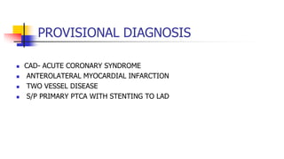 PROVISIONAL DIAGNOSIS
 CAD- ACUTE CORONARY SYNDROME
 ANTEROLATERAL MYOCARDIAL INFARCTION
 TWO VESSEL DISEASE
 S/P PRIMARY PTCA WITH STENTING TO LAD
 