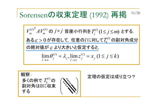 Sorensenの収束定理 (1992) 再掲
ある が存在して，任意の に対して の副対角成分
)1(lim,lim )()(
kjxz j
l
j
l
j
l
j
l
≤≤==
∞→∞→
λθ
0>ε
)(T)( l
m
l
m AVV の 首座小行列を とする．jj× )1()(
mjT l
j ≤≤
)(l
kTl
の絶対値が より大きいと仮定すると，ε
定理の仮定は成り立つ？





多くの例で の
副対角は0に収束
する
)(l
kT
観察：
11/26
 