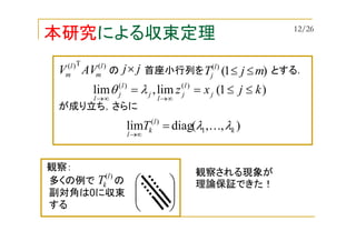 本研究による収束定理
)1(lim,lim )()(
kjxz j
l
j
l
j
l
j
l
≤≤==
∞→∞→
λθ
)(T)( l
m
l
m AVV の 首座小行列を とする．jj× )1()(
mjT l
j ≤≤
),,(diaglim 1
)(
k
l
k
l
T λλ K=
∞→
が成り立ち，さらに
観察される現象が
理論保証できた！





多くの例で の
副対角は0に収束
する
)(l
kT
観察：
12/26
 