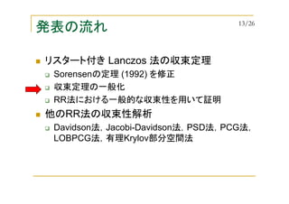 発表の流れ
リスタート付き Lanczos 法の収束定理
Sorensenの定理 (1992) を修正
収束定理の一般化
RR法における一般的な収束性を用いて証明
他のRR法の収束性解析
Davidson法，Jacobi-Davidson法，PSD法，PCG法，
LOBPCG法，有理Krylov部分空間法
13/26
 