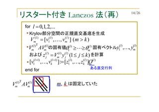リスタート付き Lanczos 法（再）
は固定していた





 km,
Krylov部分空間の正規直交基底を生成
の固有値 固有ベクトル)(T)( l
m
l
m AVV
)(],,[ )()(
1
)(
kmvvV l
m
ll
m >= K
)()(
1
l
m
l
θθ ≥≥L
)()(
1 ,, l
m
l
yy K
および を計算)1()()()(
kjyVz l
j
l
m
l
j ≤≤=
)()()(
1
)1()1(
1 ],,[:],,[ ll
k
ll
k
l
Qzzvv KK =++
)(T)( l
m
l
m AVV
...,2,1,0=lfor
end for ある直交行列
14/26
 
