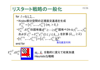 リスタート戦略の一般化
Krylov部分空間の正規直交基底を生成
の固有値 固有ベクトル
)(T)( l
m
l
m ll
AVV
)(],,[ )()(
1
)(
ll
l
m
ll
m kmvvV ll
>= K
)()(
1
l
m
l
l
θθ ≥≥L
)()(
1 ,, l
m
l
l
yy K
および を計算)1( 1
)()()(
+≤≤= l
l
j
l
m
l
j kjyVz l
)()()(
1
)1()1(
1 ],,[:],,[ 11
ll
k
ll
k
l
Qzzvv ll ++
=++
KK
...,2,1,0=lfor
end for
)( 1 kkl ≥+
を動的に変えて収束加速






ll km ,)(T)( l
m
l
m ll
AVV
Heuristicな戦略
ある直交行列
15/26
 
