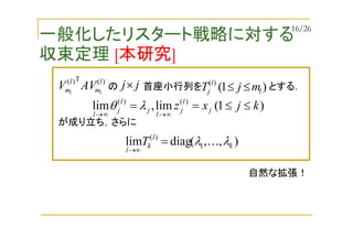 一般化したリスタート戦略に対する
収束定理 [本研究]
)1(lim,lim )()(
kjxz j
l
j
l
j
l
j
l
≤≤==
∞→∞→
λθ
)(T)( l
m
l
m ll
AVV の 首座小行列を とする．jj× )1()(
l
l
j mjT ≤≤
),,(diaglim 1
)(
k
l
k
l
T λλ K=
∞→
が成り立ち，さらに
自然な拡張！
16/26
 