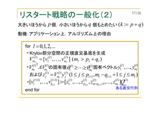 リスタート戦略の一般化（２）
Krylov部分空間の正規直交基底を生成
の固有値 固有ベクトル
)(T)( l
m
l
m ll
AVV
)(],,[ )()(
1
)(
lll
l
m
ll
m qpmvvV ll
+>= K
)()(
1
l
m
l
l
θθ ≥≥L
)()(
1 ,, l
m
l
l
yy K
および )1,1( 11
)()()(
llll
l
j
l
m
l
j mjqmpjyVz l
≤≤+−≤≤= ++
)()()(
1
)()(
1
)1()1(
1 ],,,,,[:],,[ 111
ll
m
l
qm
l
p
ll
k
l
Qzzzzvv llll
KKK +−
++
+++
=
...,2,1,0=lfor
end for ある直交行列
大きいほうから 個，小さいほうから 個もとめたい
動機：アプリケーション上，アルゴリズム上の理由
p q ):( qpk +=
17/26
 