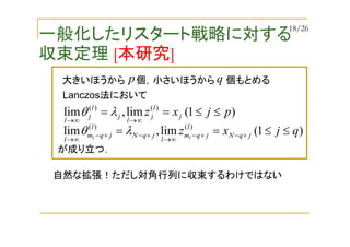 一般化したリスタート戦略に対する
収束定理 [本研究]
)1(lim,lim )()(
pjxz j
l
j
l
j
l
j
l
≤≤==
∞→∞→
λθ
が成り立つ．
自然な拡張！ただし対角行列に収束するわけではない
大きいほうから 個，小さいほうから 個もとめるp q
Lanczos法において
)1(lim,lim )()(
qjxz jqN
l
jqm
l
jqN
l
jqm
l ll
≤≤== +−+−
∞→
+−+−
∞→
λθ
18/26
 