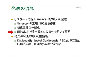 発表の流れ
リスタート付き Lanczos 法の収束定理
Sorensenの定理 (1992) を修正
収束定理の一般化
RR法における一般的な収束性を用いて証明
他のRR法の収束性解析
Davidson法，Jacobi-Davidson法，PSD法，PCG法，
LOBPCG法，有理Krylov部分空間法
19/26
 