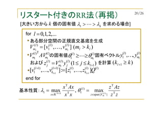 リスタート付きのRR法（再掲）
[大きい方から 個の固有値 を求める場合]kλλ >>L1
k
基本性質：
ある部分空間の正規直交基底を生成
の固有値 固有ベクトル
)(T)( l
m
l
m ll
AVV
)(],,[ )()(
1
)(
ll
l
m
ll
m kmvvV ll
>= K
)()(
1
l
m
l
l
θθ ≥≥L
)()(
1 ,, l
m
l
l
yy K
および を計算)1( 1
)()()(
+≤≤= l
l
j
l
m
l
j kjyVz l
)()()(
1
)1()1(
1 ],,[:],,[ 11
ll
k
ll
k
l
Qzzvv ll ++
=++
KK
...,2,1,0=lfor
end for
)( 1 kkl ≥+
zz
Azz
xx
Axx
l
m
NN
Vz
l
x
T
T
}span{
)(
1T
T
R
1 )(
max,max
∈∈
== ×
θλ
20/26
 