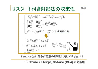 リスタート付き射影法の収束性
kk,θ,θD
VAV
WW
WD
l-
k
l-l
l
m
l
mll
ll
ll
×=
=







:)(diag
,
~~
:
)1()1(
1
)(
11
)(T)(
)(
22
T)(
12
)(
12
)(
11
K
0lim )(
12 =
∞→
l
l
W






0
0
Lanczos 法に限らず任意のRR法に対して成り立つ！
※Crouzeix, Philippe, Sadkane (1994) の変形版
],,,,,,[:
~ )()(
1
)1()1(
1
)( l
k
l
k
l
k
ll
m llll
vvzzV KK +
−−
=
)1()()1(
kjθθ l
j
l
j ≤≤≤−
∞→
→
l
l
m
l
m ll
VAV )(T)( ~~
)1()(
kjθ jj ≤≤≤∞
λ
対角行列
21/26
 