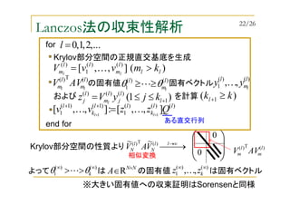 Lanczos法の収束性解析
→ ∞→ll
N
l
N VAV )(T)( ~~






0
0
Krylov部分空間の性質より
よって は の固有値 は固有ベクトル
)()(
1
∞∞
>> kθθ L NN
A ×
∈R )()(
1 ,, ∞∞
kzz K
※大きい固有値への収束証明はSorensenと同様
相似変換
)(T)( l
m
l
m AVV
Krylov部分空間の正規直交基底を生成
の固有値 固有ベクトル
)(T)( l
m
l
m ll
AVV
)(],,[ )()(
1
)(
ll
l
m
ll
m kmvvV ll
>= K
)()(
1
l
m
l
l
θθ ≥≥L
)()(
1 ,, l
m
l
l
yy K
および を計算)1( 1
)()()(
+≤≤= l
l
j
l
m
l
j kjyVz l
)()()(
1
)1()1(
1 ],,[:],,[ 11
ll
k
ll
k
l
Qzzvv ll ++
=++
KK
...,2,1,0=lfor
end for
)( 1 kkl ≥+
ある直交行列
22/26
 