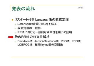 発表の流れ
リスタート付き Lanczos 法の収束定理
Sorensenの定理 (1992) を修正
収束定理の一般化
RR法における一般的な収束性を用いて証明
他のRR法の収束性解析
Davidson法，Jacobi-Davidson法，PSD法，PCG法，
LOBPCG法，有理Krylov部分空間法
23/26
 