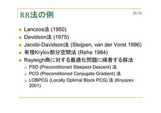 RR法の例
Lanczos法 (1950)
Davidson法 (1975)
Jacobi-Davidson法 (Sleijpen, van der Vorst 1996)
有理Krylov部分空間法 (Rehe 1984)
Rayleigh商に対する最適化問題に帰着する解法
PSD (Preconditioned Steepest Descent) 法
PCG (Preconditioned Conjugate Gradient) 法
LOBPCG (Locally Optimal Block PCG) 法 (Knyazev
2001)
24/26
 