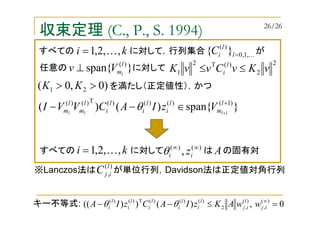 収束定理 (C., P., S. 1994)
}{span)()( )1()()()(T)()(
1
+
+
∈−− l
m
l
i
l
i
l
i
l
m
l
m lll
VzIACVVI θ
)()(
, ∞∞
ii zθすべての に対して は の固有対A
任意の に対して}{span )(l
ml
Vv ⊥
)0,0( 21 >> KK を満たし（正定値性），かつ
※Lanczos法は が単位行列，Davidson法は正定値対角行列
)(
,
l
ijC
0,)())(( )(
,
)(
,2
)()()(T)()(
=≤−− ∞
ij
l
ij
l
i
l
i
l
i
l
i
l
i wwAKzIACzIA θθキー不等式:
すべての に対して，行列集合 がki ,,2,1 K= K,1,0
)(
}{ =l
l
iC
2
2
)(T2
1 vKvCvvK l
i ≤≤
ki ,,2,1 K=
26/26
 