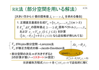 RR法 （部分空間を用いる解法）
1. 正規直交基底を生成
2. の固有値 固有ベクトルmm AVV
T
)1(0 kjzAz jjj ≤≤≈−θ（ なら近似解が得られてる）
),,span( 1 mvv K
jjj zAz θ−
)(],,,[ 21 kmvvvV mm >= K
[大きい方から 個の固有値 を求める場合]kλλ >>L1
k
mθθ ≥≥L1 myy ,,1 K
および を計算)1( kjyVz jmj ≤≤=
部分空間の次元 が大きすぎると
2の計算が重い→リスタート（ 固定）
m
m
がKrylov部分空間→Lanczos法mV
が修正方程式の解→Jacobi-Davidson法mV
)0)(( T
=− jmjm yVIAV θ
0)(T
=yVfV mm0)( =xf※非線形方程式 を で近似的に解く
4/26
 