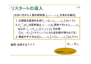 リスタートの導入
1. 正規直交基底を生成
2. の固有値 固有ベクトルmm AVV
T
)1(0 kjzAz jjj ≤≤≈−θ（ なら近似解が得られてる）
)(],,,[ 21 kmvvvV mm >= K
[大きい方から 個の固有値 を求める場合]kλλ >>L1
k
mθθ ≥≥L1 myy ,,1 K
および を計算)1( kjyVz jmj ≤≤=
3. 精度が不十分なら として1へ],,[:],,[ 11 kk zzvv KK =
),,span( 1 mvv K
jjj zAz θ−疑問：収束する？？？
5/26
 