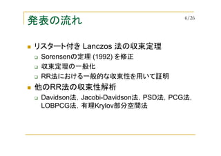発表の流れ
リスタート付き Lanczos 法の収束定理
Sorensenの定理 (1992) を修正
収束定理の一般化
RR法における一般的な収束性を用いて証明
他のRR法の収束性解析
Davidson法，Jacobi-Davidson法，PSD法，PCG法，
LOBPCG法，有理Krylov部分空間法
6/26
 
