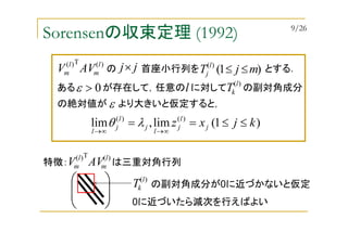 Sorensenの収束定理 (1992)
ある が存在して，任意の に対して の副対角成分
)1(lim,lim )()(
kjxz j
l
j
l
j
l
j
l
≤≤==
∞→∞→
λθ
0>ε
特徴： は三重対角行列






)(T)( l
m
l
m AVV
)(T)( l
m
l
m AVV の 首座小行列を とする．jj× )1()(
mjT l
j ≤≤
)(l
kTl
の絶対値が より大きいと仮定すると，ε
)(l
kT の副対角成分が0に近づかないと仮定
0に近づいたら減次を行えばよい
9/26
 