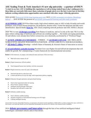 ASU Scaling Trust & Tech America's #1 new sdg university – a partner of OSUN
To start to see how ASU is building this reputation as well as being ranked top at sdg 1 ending poverty –
these links are currently little more than a selection of google alerts over the last 4 years but we feel they
indicate exciting collaboration opportunities once matched with other major AIforsdg epicentres
2020 AI EDU Post-covid AI life long learning goes real; 2019 AI EDU-economics revolution- Brookings
debrief ......2018 AI EDU the promise of universally personaliZed learning and jobs-ready graduates
AI SUMMER CAMP 2019 Over three weeks, high school students came to ASU to help AI tackle real-world
problems, such as heart disease prediction, flu prediction, disaster relief, Twitter bot detection and fake news
identification. Special thanks Kuai Xu, ASU cloud computing network professor and ASU AI4ALL director
2020:"We’ve seen AI disrupt everything from finance to medicine, and we’re only at the start. We’re at the
space where cutting edge of hardware and software are crashing together … the trends converging automation,
AI and robotics were already there before coronavirus; now drastically accelerated by it” Professor Singer
18 AI NEW AMERICAN UNIVERSITY – FORBES…18 AI SMART CITY CIC- ASU 3RD LAB IN
WORLD WITH AMAZON WEB SERVICES PARTNER - AFTER LABS IN CA, AND BUSAN KOREA.
17 AI twin U cities: Brundage - oxford's future of humanity & Arizona's future of innovation in society
17 AI and infinitely scaleable learning President Crow sees Higher Ed and EdTech developments that will
enable the growth. He’s championing a 5 realm framework for transformational universities
Realm 1: Full immersion, on campus, tech-enhanced (ideas and means of the university)
• Math and science mastery for all
Realm 2: Digital immersions, EdTech enabled
• Need integrated human tutor interface, real-time assessment
Realm 3: Digital immersion, massively open, tech-enhanced
• Need tech that derives value from scale
• Content and delivery for any life stage, multi-organization pathway mapping
Realm 4: Education through exploration and game-based learning
• Need virtual augmented reality for learning
• Direct human cognition linkages
• Intelligent tutoring through verbal query
• Residence hall with built in maker labs
Realm 5: Infinitely scalable learning
• Need: infinitely scalable teaching
• Seamless integration of individualized learning across life stages
• Lifelong intelligent tutoring
Arizona State University’s Knowledge Enterprise, an organization with annual research expenditures of $640 million on subjects ranging from space exploration to
food systems -next head Sally Morton; previous Sethuraman Panchanathan who moved to be a director of the National Science Foundation
2016: debate governance and innovation through the lens of two artificial intelligence-linked
technologies: automated vehicles and civilian drones.
 