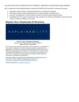 Late 2020 US GOV’S NIST -NATIONAL INSTITUTE STANDARDS - ANNOUNCES AI AS NEW WORLD CLASS PROGRAM
NIST is adopting the identity #ExplainableAI to advocate SYSTEMIC benchmarking OF 4 component principles
1. Explanation: Systems deliver accompanying evidence or reason(s) for all outputs.
2. Meaningful: Systems provide explanations that are understandable to individual users.
3. Accuracy: The explanation correctly reflects the system’s process for generating the output.
4. Knowledge Limits: The system only operates under conditions for which it was designed or when the system
reaches a sufficient confidence in its output.
 