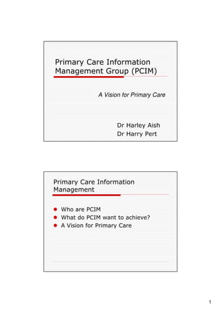 Primary Care Information
Management Group (PCIM)


              A Vision for Primary Care




                     Dr Harley Aish
                     Dr Harry Pert




Primary Care Information
Management


  Who are PCIM
  What do PCIM want to achieve?
  A Vision for Primary Care




                                          1
 