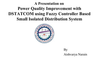 A Presentation on
Power Quality Improvement with
DSTATCOM using Fuzzy Controller Based
Small Isolated Distribution System
By
Aishvarya Narain
 