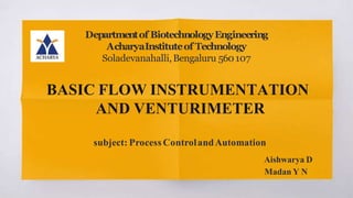 BASIC FLOW INSTRUMENTATION
AND VENTURIMETER
subject: Process ControlandAutomation
Aishwarya D
Madan Y N
Departmentof BiotechnologyEngineering
AcharyaInstituteof Technology
Soladevanahalli,Bengaluru 560107
 