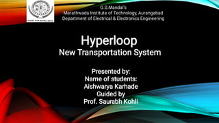 G.S.Mandal’s
Marathwada Institute of Technology, Aurangabad
Department of Electrical & Electronics Engineering
Hyperloop
New Transportation System
Presented by:
Name of students:
Aishwarya Karhade
Guided by
Prof. Saurabh Kohli
 