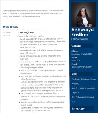 Iam an EDI professional who has worked in Supply chain domain with
ANSI X12 transactions and Ihave hands on experience on Cleo tool
along with the basics of Sterling Integrator
Work History
2022-10 -
2023-04
IT QA Engineer
Fastenal Company, BengaluruU
" | workas an EDI GQAEngineer at Fastenal, with my
EDIknowledge from previous company, Iwork here
as a QA tester.l am now aware of another
newdomain, QA
"|have known the basic of EDI tools which we use
here at Fastenal
" Some of those include, Sterling Integrator and
" Lightwell
" Iamalso aware of Ticket testing tool that we use for
EDI testing, JIRA.l would want to learn and explore
on Sterling Integrator here.
" Kept scripts and test cases updated with current
requirements.
" Documented testing procedures for developers and
future testing use.
" Authored and maintained well-organized,efficient
and successful manual test cases for entire team.
" Completed pre-implementation testing for new
system modifications to assess potential impacts.
" Recommended changes and corrections to
developers for optimal software performance and
Usability.
" Developed and maintained defect databases for
known issues.
. Contributed to root cause analysis to determine
core reason for failures and errors.
Aishwarya
Kaslikar
EDI Professional
Contact
Address
Bengaluru, India 560037
Phone
9740717361
E-mail
aishrocks09 @gmail.com
Skills
Electronic data interchange
ANSI X12
Supply chain management
Logistics
C++ Python programming
SQL
Languages
 