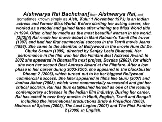 Aishwarya Rai Bachchan[ (born Aishwarya Rai, and
   sometimes known simply as Aish, Tulu: 1 November 1973) is an Indian
  actress and former Miss World. Before starting her acting career, she
 worked as a model and gained fame after winning the Miss World title
in 1994. Often cited by media as the most beautiful woman in the world,
  [2][3][4] Rai made her movie debut in Mani Ratnam's Tamil film Iruvar
 (1997) and had her first commercial success in the Tamil movie Jeans
(1998). She came to the attention of Bollywood in the movie Hum Dil De
       Chuke Sanam (1999), directed by Sanjay Leela Bhansali. Her
   performance in the film won her the Filmfare Best Actress Award. In
 2002 she appeared in Bhansali's next project, Devdas (2002), for which
   she won her second Best Actress Award at the Filmfare. After a low
 phase in her career during 2003-2005, she appeared in the blockbuster
      Dhoom 2 (2006), which turned out to be her biggest Bollywood
  commercial success. She later appeared in films like Guru (2007) and
 Jodhaa Akbar (2008), which were commercially successful and got her
 critical acclaim. Rai has thus established herself as one of the leading
 contemporary actresses in the Indian film industry. During her career,
 Rai has acted in over forty movies in Hindi, English, Tamil and Bengali
     including the international productions Bride & Prejudice (2003),
Mistress of Spices (2005), The Last Legion (2007) and The Pink Panther
                             2 (2009) in English.
 